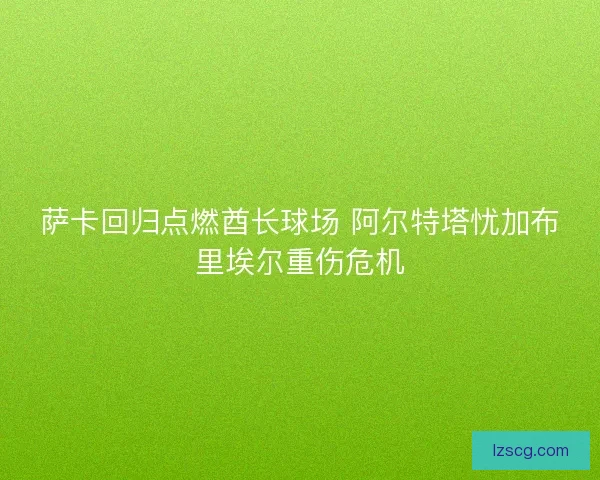 萨卡回归点燃酋长球场 阿尔特塔忧加布里埃尔重伤危机