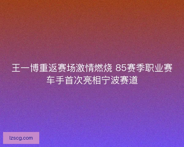 王一博重返赛场激情燃烧 85赛季职业赛车手首次亮相宁波赛道
