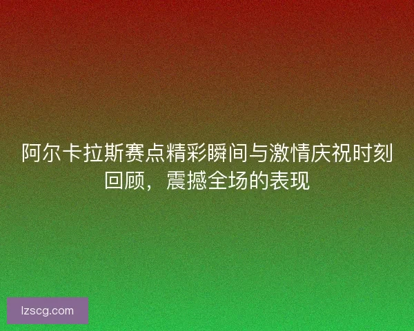 阿尔卡拉斯赛点精彩瞬间与激情庆祝时刻回顾，震撼全场的表现