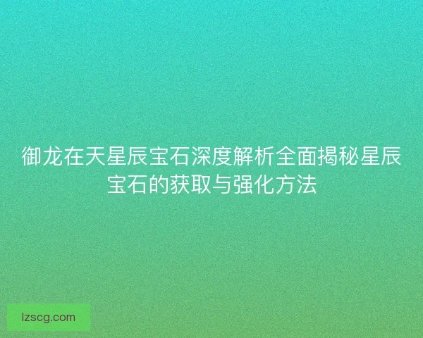 御龙在天星辰宝石深度解析全面揭秘星辰宝石的获取与强化方法