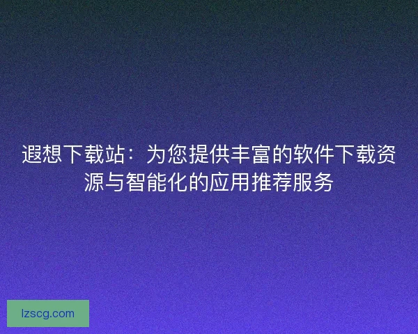 遐想下载站：为您提供丰富的软件下载资源与智能化的应用推荐服务