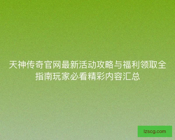 天神传奇官网最新活动攻略与福利领取全指南玩家必看精彩内容汇总