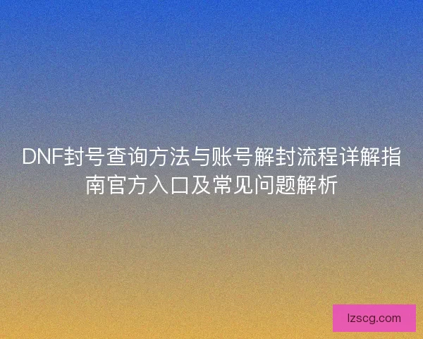 DNF封号查询方法与账号解封流程详解指南官方入口及常见问题解析