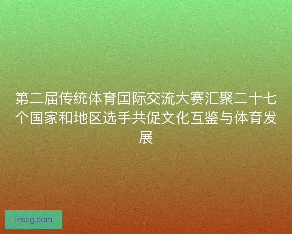 第二届传统体育国际交流大赛汇聚二十七个国家和地区选手共促文化互鉴与体育发展