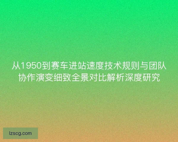 从1950到赛车进站速度技术规则与团队协作演变细致全景对比解析深度研究