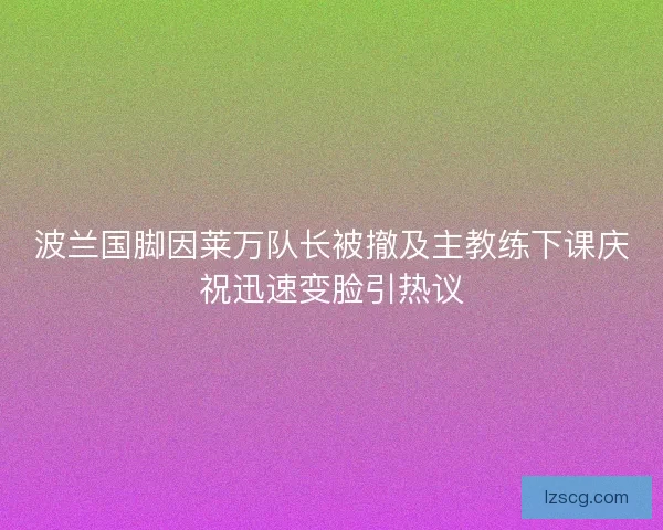 波兰国脚因莱万队长被撤及主教练下课庆祝迅速变脸引热议