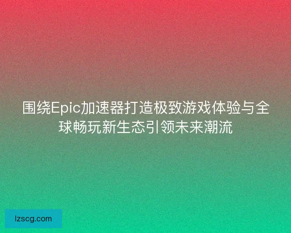 围绕Epic加速器打造极致游戏体验与全球畅玩新生态引领未来潮流