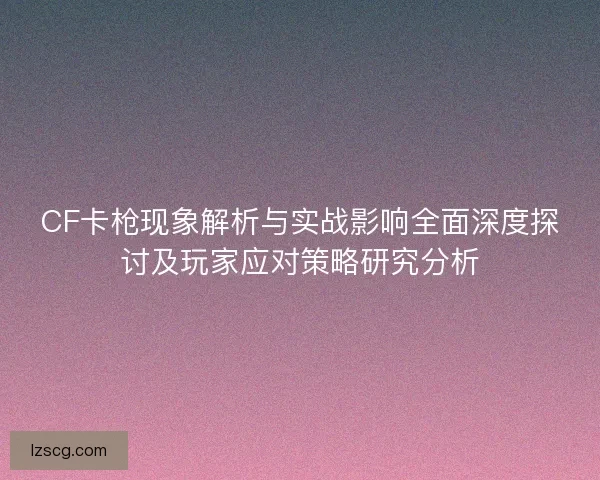 CF卡枪现象解析与实战影响全面深度探讨及玩家应对策略研究分析