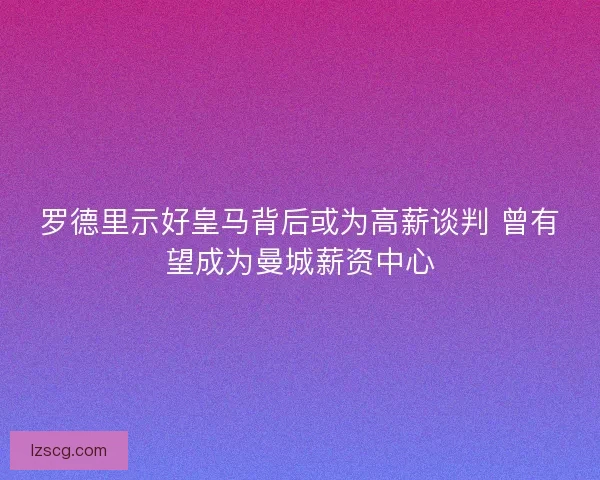 罗德里示好皇马背后或为高薪谈判 曾有望成为曼城薪资中心
