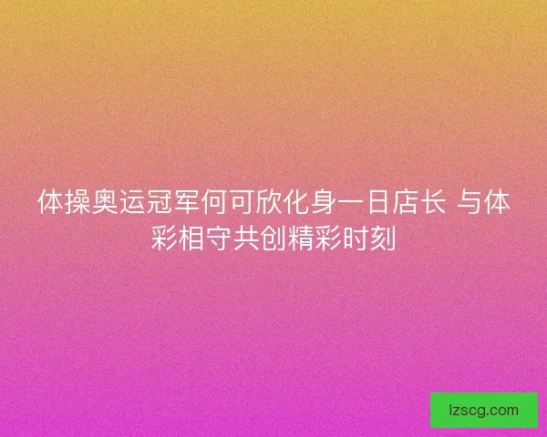 体操奥运冠军何可欣化身一日店长 与体彩相守共创精彩时刻