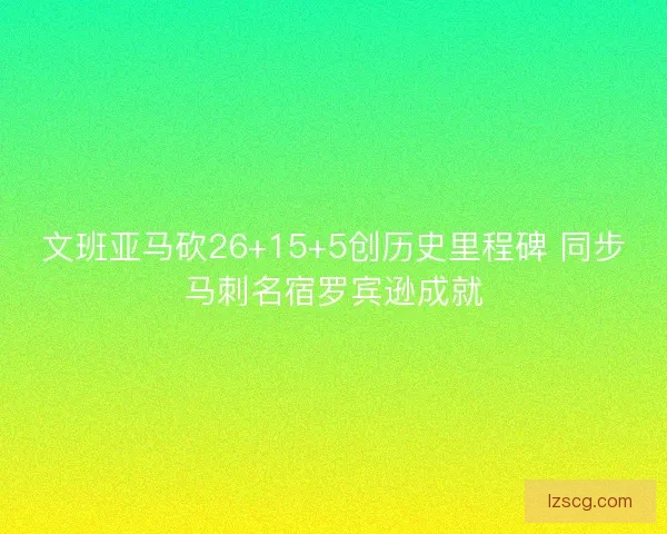 文班亚马砍26+15+5创历史里程碑 同步马刺名宿罗宾逊成就