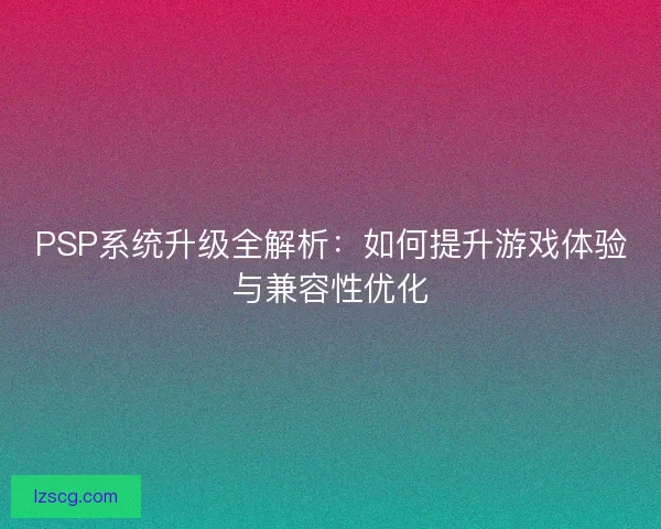 PSP系统升级全解析：如何提升游戏体验与兼容性优化
