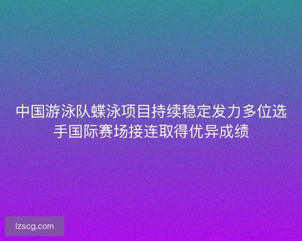 中国游泳队蝶泳项目持续稳定发力多位选手国际赛场接连取得优异成绩