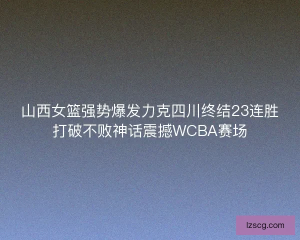 山西女篮强势爆发力克四川终结23连胜打破不败神话震撼WCBA赛场