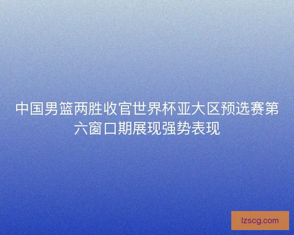 中国男篮两胜收官世界杯亚大区预选赛第六窗口期展现强势表现