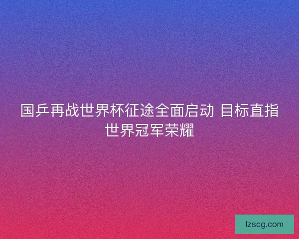 国乒再战世界杯征途全面启动 目标直指世界冠军荣耀