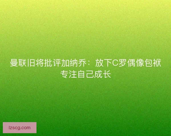 曼联旧将批评加纳乔：放下C罗偶像包袱专注自己成长