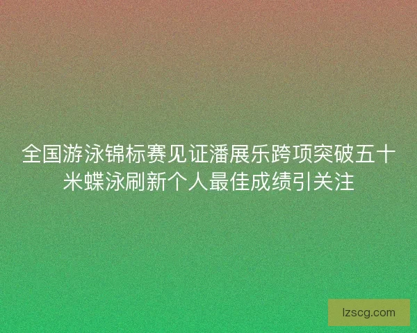 全国游泳锦标赛见证潘展乐跨项突破五十米蝶泳刷新个人最佳成绩引关注