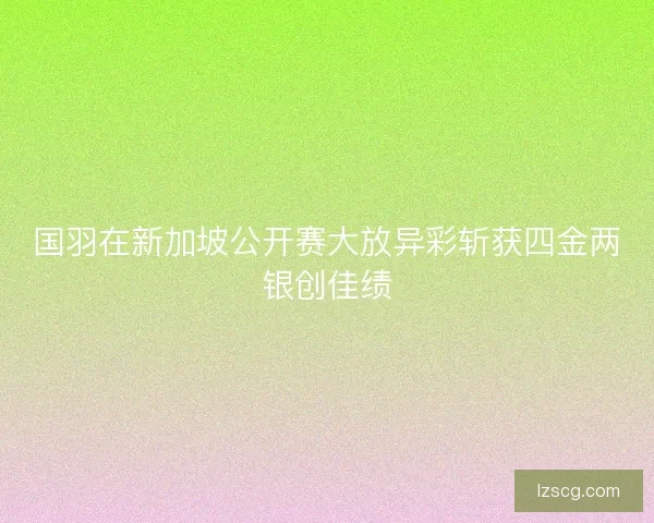 国羽在新加坡公开赛大放异彩斩获四金两银创佳绩