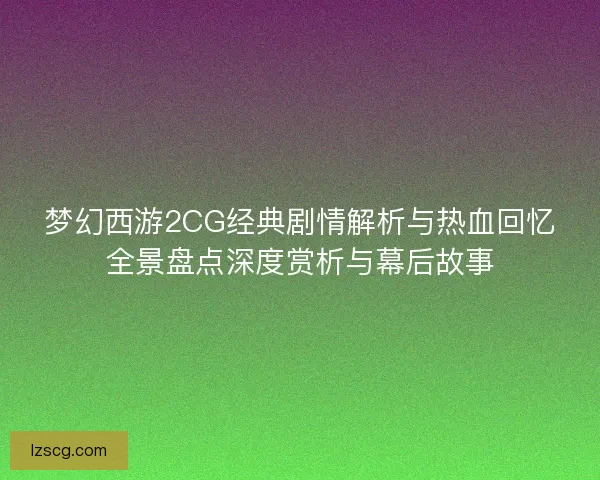梦幻西游2CG经典剧情解析与热血回忆全景盘点深度赏析与幕后故事